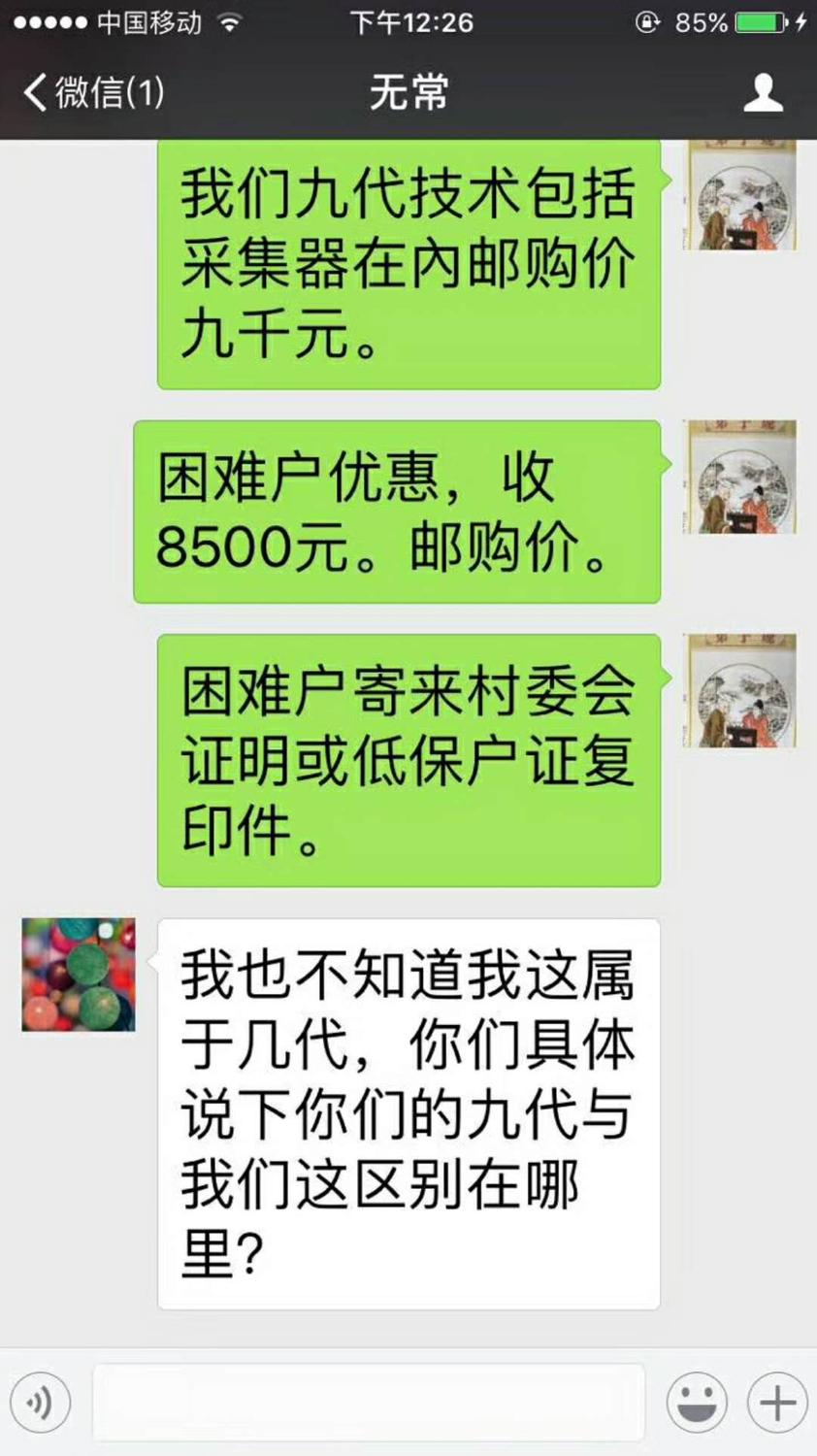 微信聊天截图;2017年12月10日下午2;27分;无常;蒋张林;我们九代技术包括采集器在内邮购价九千元。又说;困难户优惠,收8500元,邮购价。又说;困难户寄来村委会证明或低保户证复 .印件。无常;我也不知道我这属于几代,你们具体说下你们的九代与我们这区别在哪里 .jpg