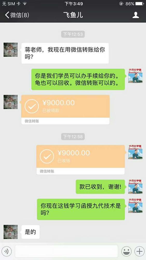 点击打开原图 微信聊天截图;飞鱼儿:蒋老师,我现在用微信转账给你吗?蒋张林:你是我们学员可以办手续给你的。龟可以回收。微信转账可以的。飞鱼儿:转账9000元,蒋张林:微信操作收到9000元。款已收到,谢谢!你现在这钱学习函授九代技术是吗?飞鱼儿:是的。.jpg