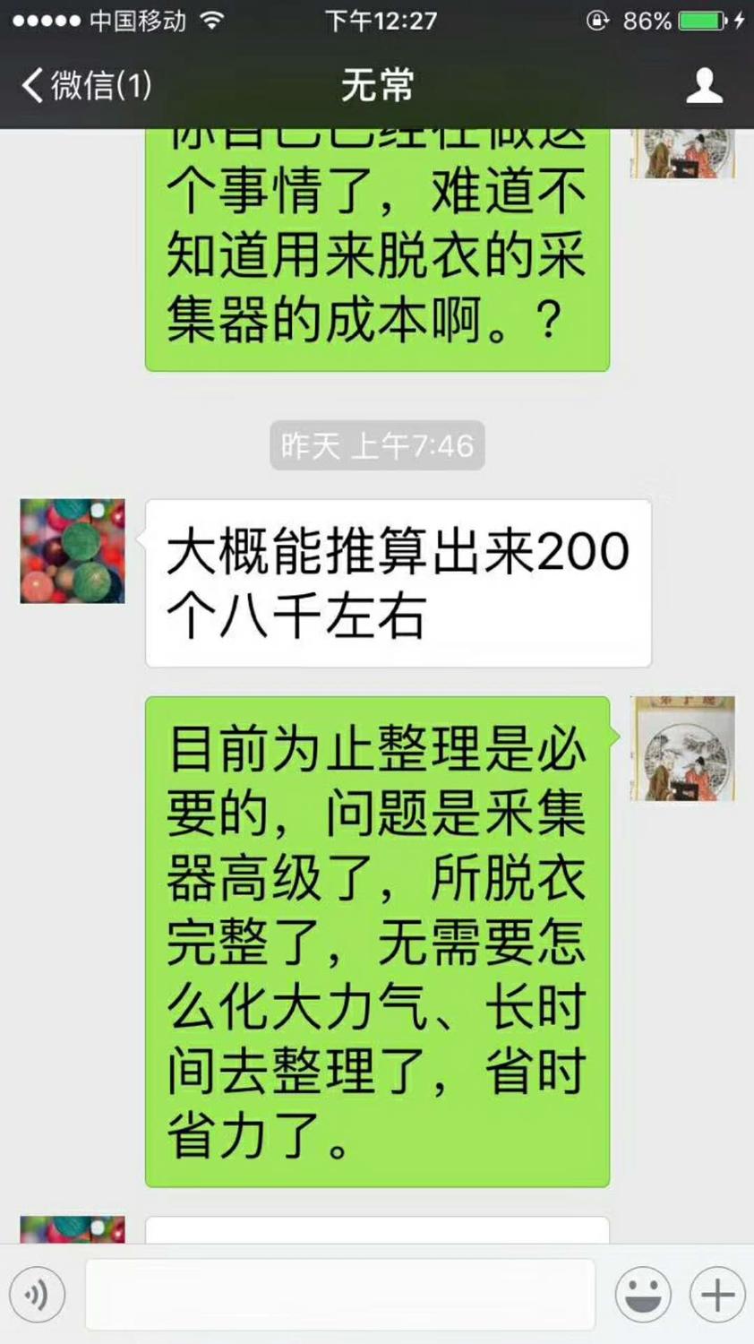微信聊天截图;2017年12月10日下午2;27分;无常;蒋张林;你已经在做个事情了,难道不知道用来脱衣的采集器的成本啊。 无常;大概能推算出来200个八千左右。蒋张林;目前为止整理是必要的,问题是采集器高级了,所脱衣完整了,无需要怎么化大力气、长时间去整理了,省时省力了。.jpg