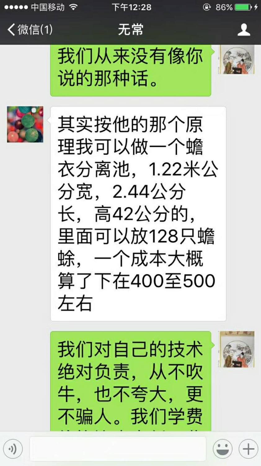 微信聊天截图;2017年12月10日下午12;28分;无常;蒋张林;我们从来没有像你说的那种话。无常;其实按他的那个原理我可以做一个蟾衣分离池,1.22米公分宽,2.44公分长,高42公分的, 里面可以放128只蟾蜍,一个成本大概算了下在400至500左右。蒋张林; 我们对自己的技术绝对负责,从不吹 牛,也不夸大,更不骗人。我们学费 .jpg